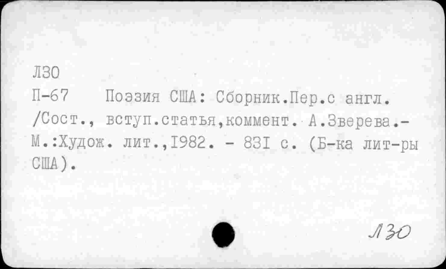 ﻿лзо
П-67 Поэзия США: Сборник.Пер.с англ. /Сост., вступ.статья,коммент.■ А.Зверева.-М.:Худож. лит.,1982. - 831 с. (Б-ка лит-ры США).
